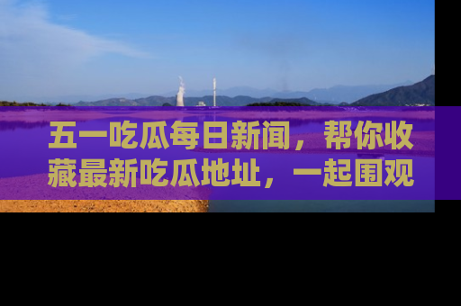 五一吃瓜每日新闻,帮你收藏最新吃瓜地址,一起围观吧!