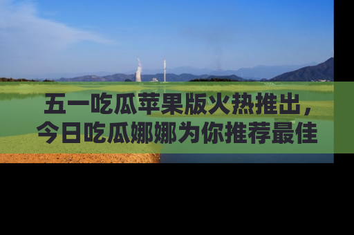 五一吃瓜苹果版火热推出,今日吃瓜娜娜为你推荐最佳美食!