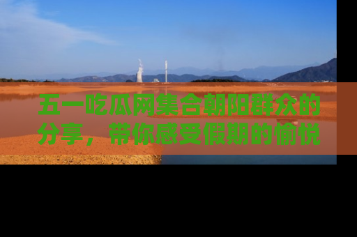五一吃瓜网集合朝阳群众的分享,带你感受假期的愉悦!
