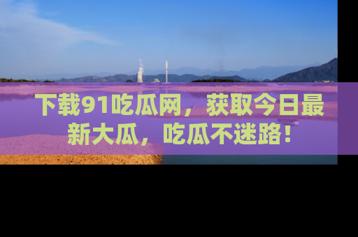 下载91吃瓜网,获取今日最新大瓜,吃瓜不迷路!