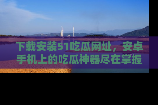 下载安装51吃瓜网址,安卓手机上的吃瓜神器尽在掌握