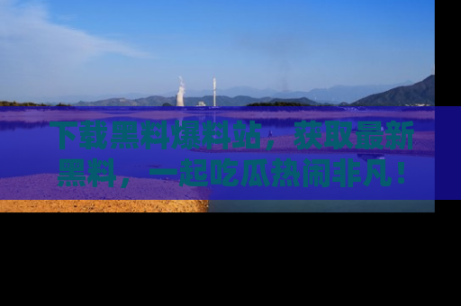 下载黑料爆料站，获取最新黑料，一起吃瓜热闹非凡！