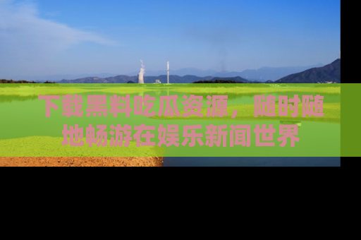下载黑料吃瓜资源，随时随地畅游在娱乐新闻世界