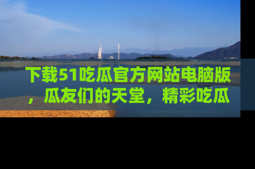 下载51吃瓜官方网站电脑版,瓜友们的天堂,精彩吃瓜故事不容错过!