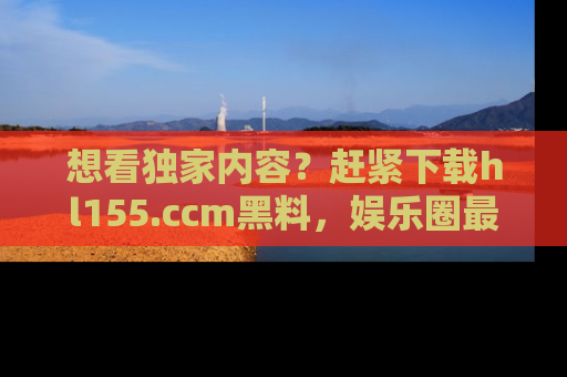 想看独家内容？赶紧下载hl155.ccm黑料，娱乐圈最劲爆的新闻一手掌握！