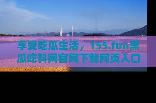 享受吃瓜生活，155.fun黑瓜吃料网官网下载网页入口全解析