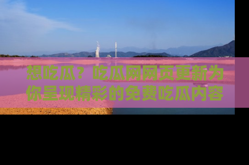 想吃瓜？吃瓜网网页更新为你呈现精彩的免费吃瓜内容！