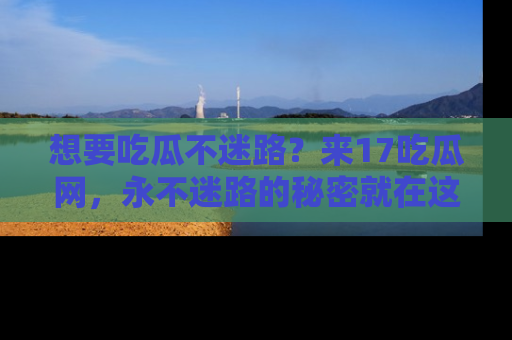 想要吃瓜不迷路？来17吃瓜网，永不迷路的秘密就在这里！
