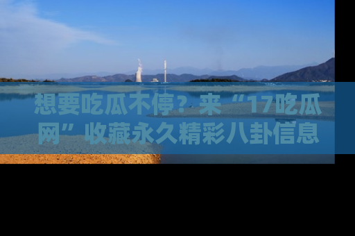 想要吃瓜不停？来“17吃瓜网”收藏永久精彩八卦信息！
