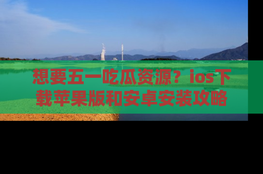 想要五一吃瓜资源？ios下载苹果版和安卓安装攻略