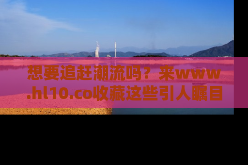 想要追赶潮流吗?来www.hl10.co收藏这些引人瞩目的新闻瞬间吧!