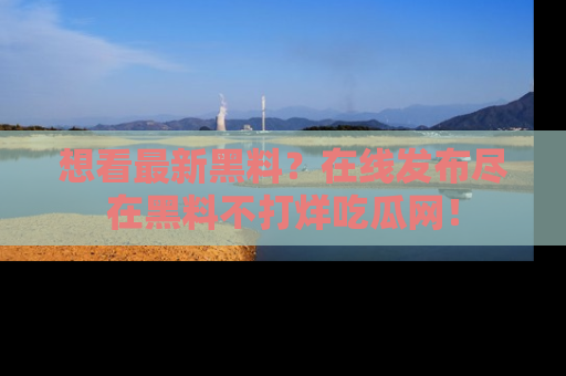 想看最新黑料？在线发布尽在黑料不打烊吃瓜网！