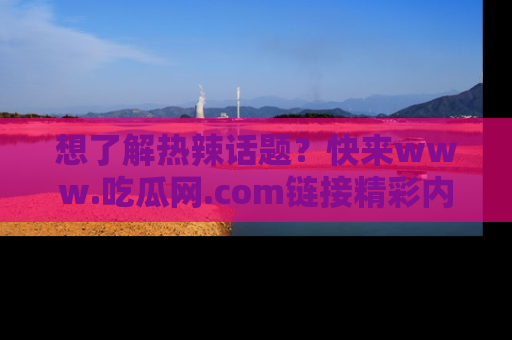 想了解热辣话题？快来www.吃瓜网.com链接精彩内容！