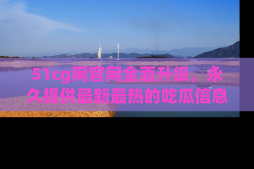 51cg网官网全面升级,永久提供最新最热的吃瓜信息,助你永远走在潮流前端!