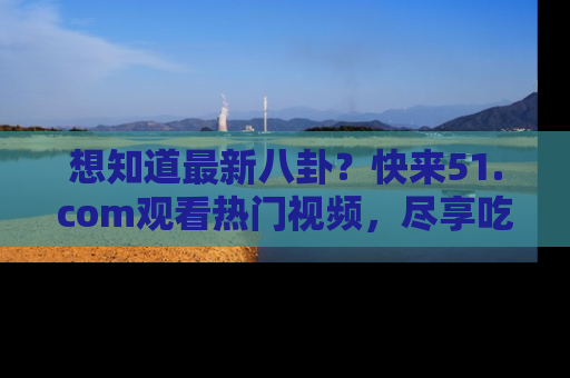 想知道最新八卦？快来51.com观看热门视频，尽享吃瓜乐趣！
