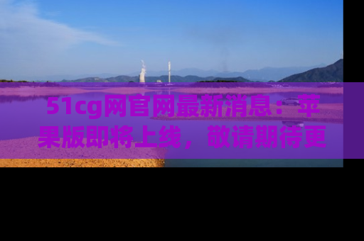 51cg网官网最新消息:苹果版即将上线,敬请期待更多吃瓜内容!