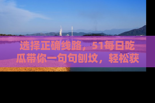 选择正确线路，51每日吃瓜带你一句句刨坟，轻松获取娱乐新资讯