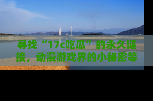 寻找“17c吃瓜”的永久链接，动漫游戏界的小秘密等你来揭秘！