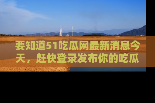 要知道51吃瓜网最新消息今天，赶快登录发布你的吃瓜体验吧！