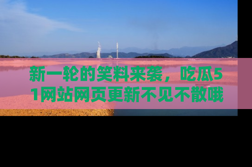 新一轮的笑料来袭，吃瓜51网站网页更新不见不散哦！