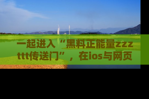 一起进入“黑料正能量zzzttt传送门”，在ios与网页中享受热辣资讯的快乐吧！