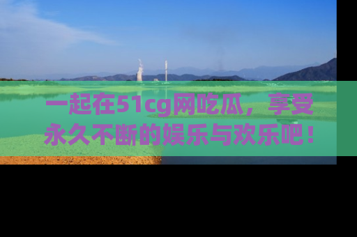 一起在51cg网吃瓜，享受永久不断的娱乐与欢乐吧！