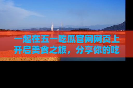 一起在五一吃瓜官网网页上开启美食之旅，分享你的吃瓜故事与精彩瞬间！
