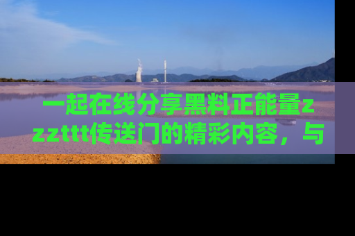 一起在线分享黑料正能量zzzttt传送门的精彩内容，与朋友互动！