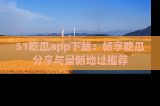 51吃瓜app下载:畅享吃瓜分享与最新地址推荐