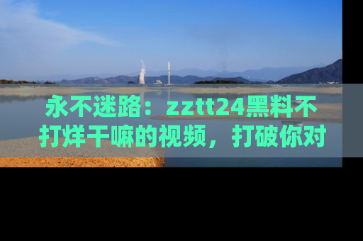 永不迷路：zztt24黑料不打烊干嘛的视频，打破你对吃瓜的固有认知！