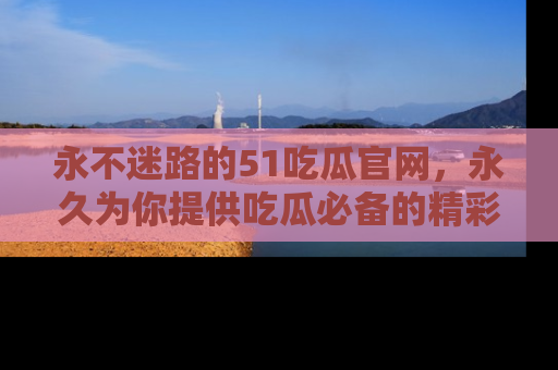 永不迷路的51吃瓜官网，永久为你提供吃瓜必备的精彩资讯