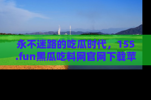 永不迷路的吃瓜时代，155.fun黑瓜吃料网官网下载苹果版陪你同行！