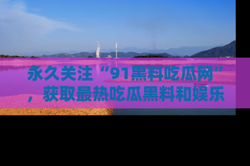 永久关注“91黑料吃瓜网”，获取最热吃瓜黑料和娱乐资讯