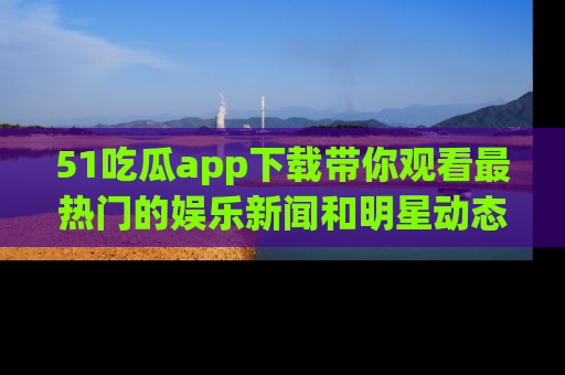 51吃瓜app下载带你观看最热门的娱乐新闻和明星动态