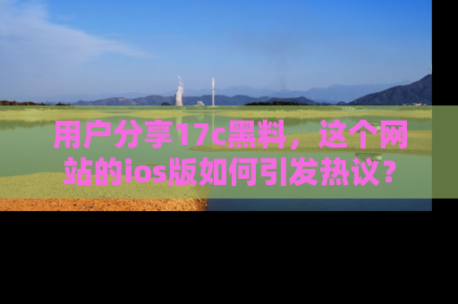 用户分享17c黑料，这个网站的ios版如何引发热议？