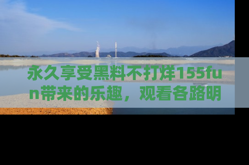 永久享受黑料不打烊155fun带来的乐趣，观看各路明星的内幕故事！