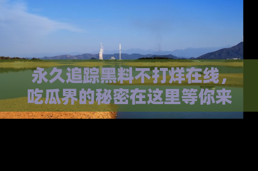 永久追踪黑料不打烊在线，吃瓜界的秘密在这里等你来发现！
