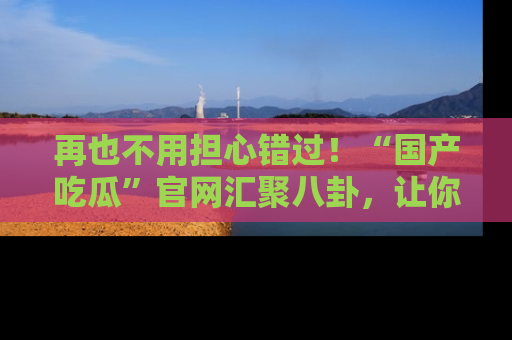 再也不用担心错过！“国产吃瓜”官网汇聚八卦，让你随时随地吃瓜。