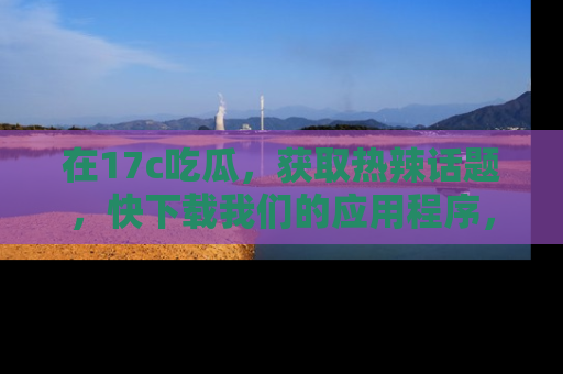 在17c吃瓜，获取热辣话题，快下载我们的应用程序，地址轻松找到！