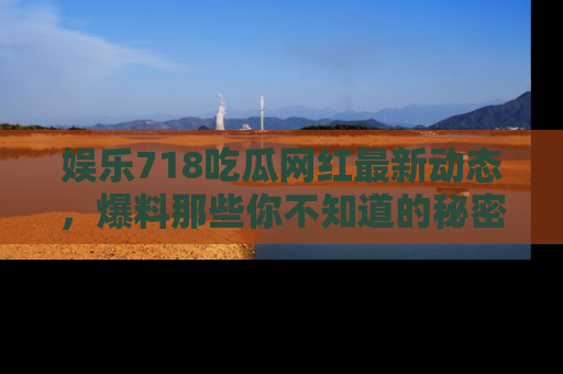 娱乐718吃瓜网红最新动态，爆料那些你不知道的秘密！