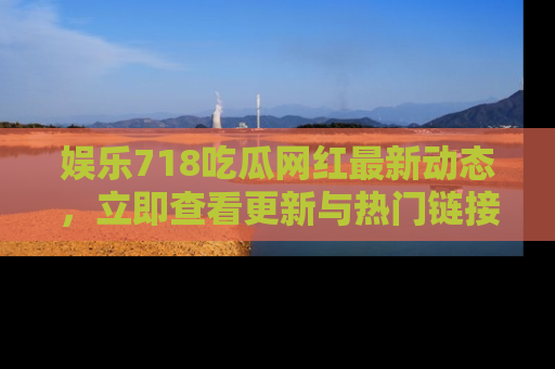 娱乐718吃瓜网红最新动态，立即查看更新与热门链接吧！