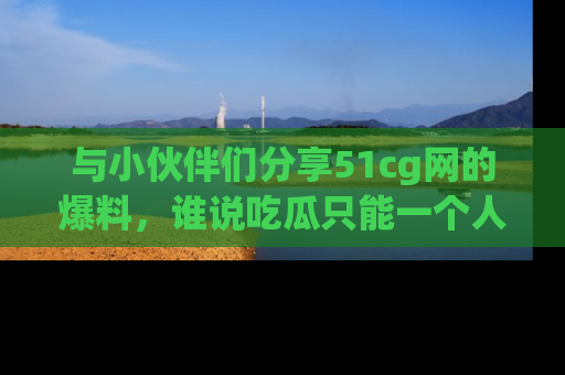 与小伙伴们分享51cg网的爆料，谁说吃瓜只能一个人？