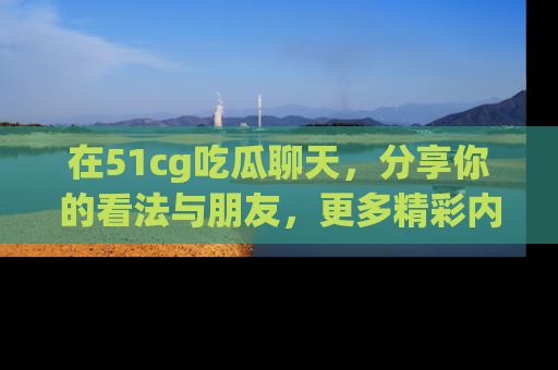 在51cg吃瓜聊天，分享你的看法与朋友，更多精彩内容请浏览网址www.51cg.com！