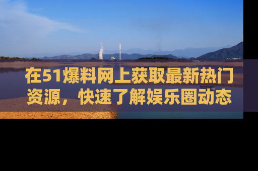 在51爆料网上获取最新热门资源，快速了解娱乐圈动态