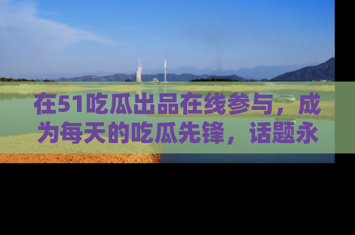 在51吃瓜出品在线参与，成为每天的吃瓜先锋，话题永不落幕！
