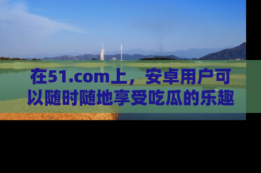在51.com上，安卓用户可以随时随地享受吃瓜的乐趣！