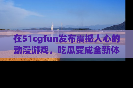 在51cgfun发布震撼人心的动漫游戏，吃瓜变成全新体验