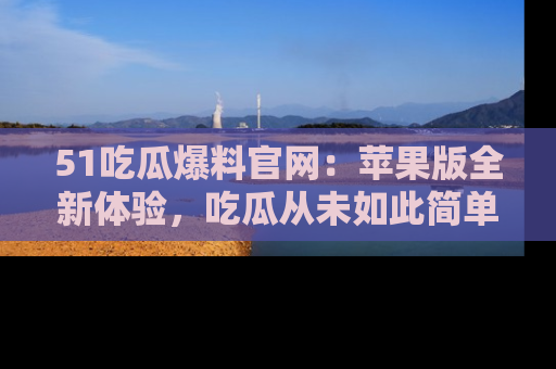 51吃瓜爆料官网：苹果版全新体验，吃瓜从未如此简单