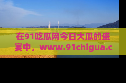 在91吃瓜网今日大瓜的盛宴中，www.91chigua.com带你领略每个让人咋舌的精彩故事！