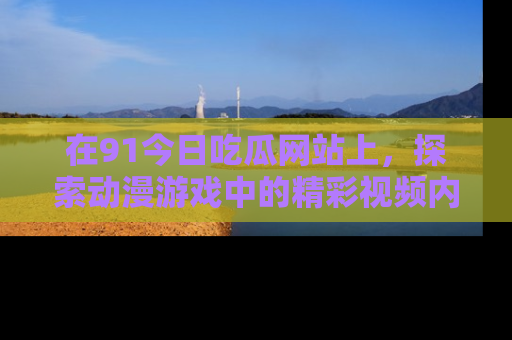 在91今日吃瓜网站上,探索动漫游戏中的精彩视频内容